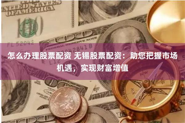 怎么办理股票配资 无锡股票配资：助您把握市场机遇，实现财富增值