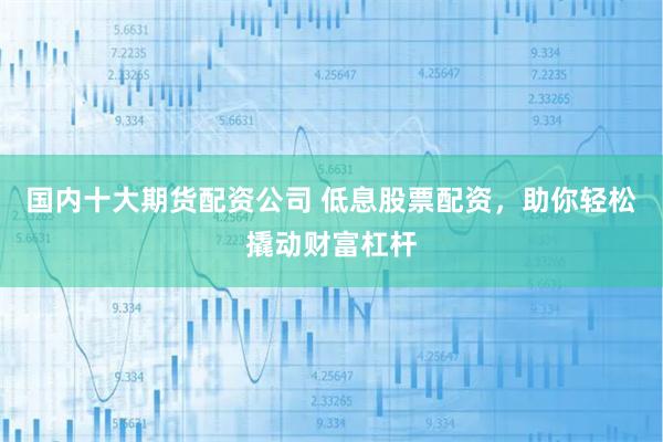 国内十大期货配资公司 低息股票配资，助你轻松撬动财富杠杆
