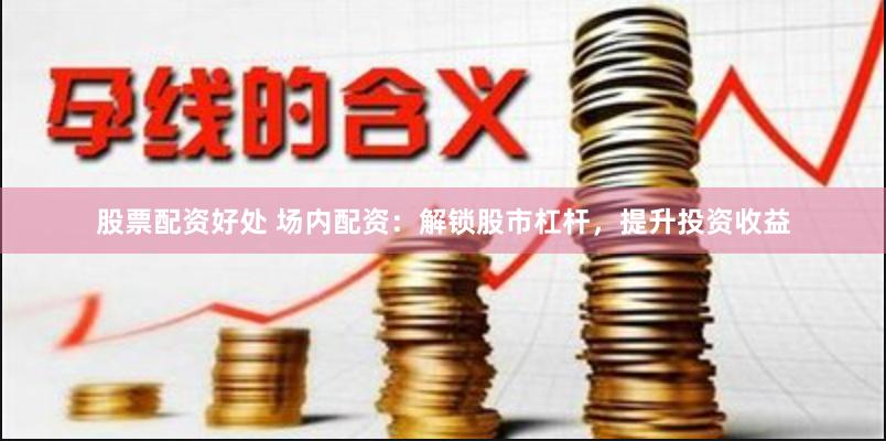 股票配资好处 场内配资：解锁股市杠杆，提升投资收益