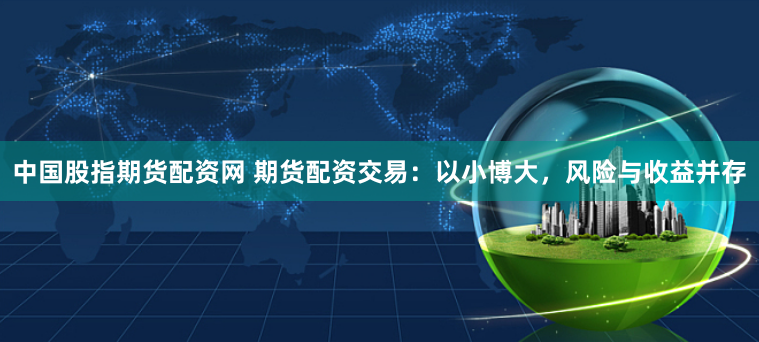 中国股指期货配资网 期货配资交易：以小博大，风险与收益并存