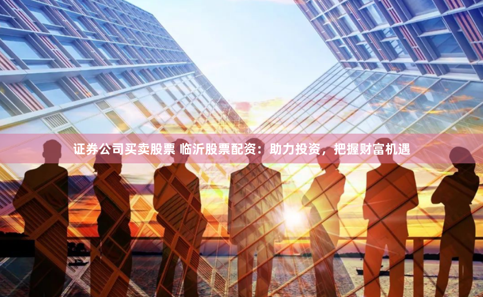 证券公司买卖股票 临沂股票配资：助力投资，把握财富机遇