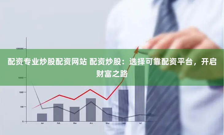 配资专业炒股配资网站 配资炒股：选择可靠配资平台，开启财富之路