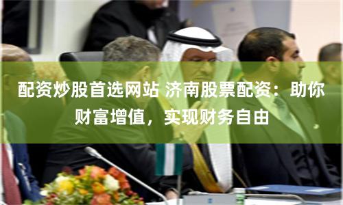 配资炒股首选网站 济南股票配资：助你财富增值，实现财务自由