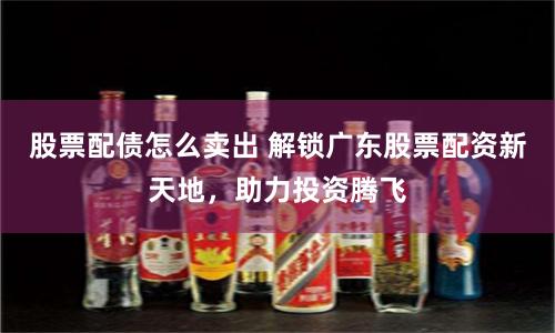 股票配债怎么卖出 解锁广东股票配资新天地，助力投资腾飞