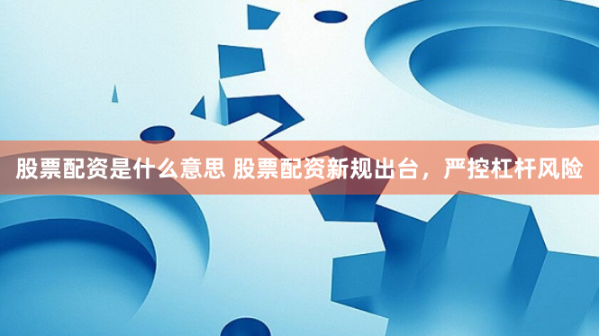 股票配资是什么意思 股票配资新规出台，严控杠杆风险