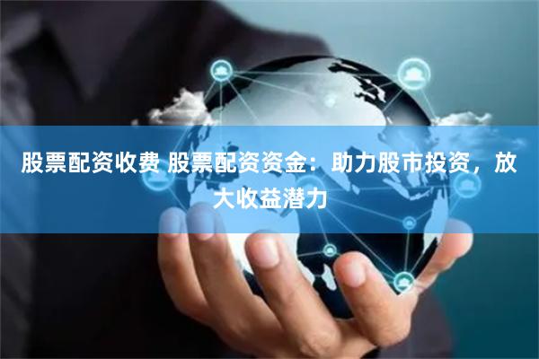 股票配资收费 股票配资资金：助力股市投资，放大收益潜力
