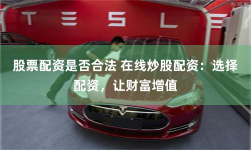 股票配资是否合法 在线炒股配资：选择配资，让财富增值